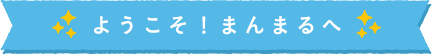 ようこそ！まんまるへ